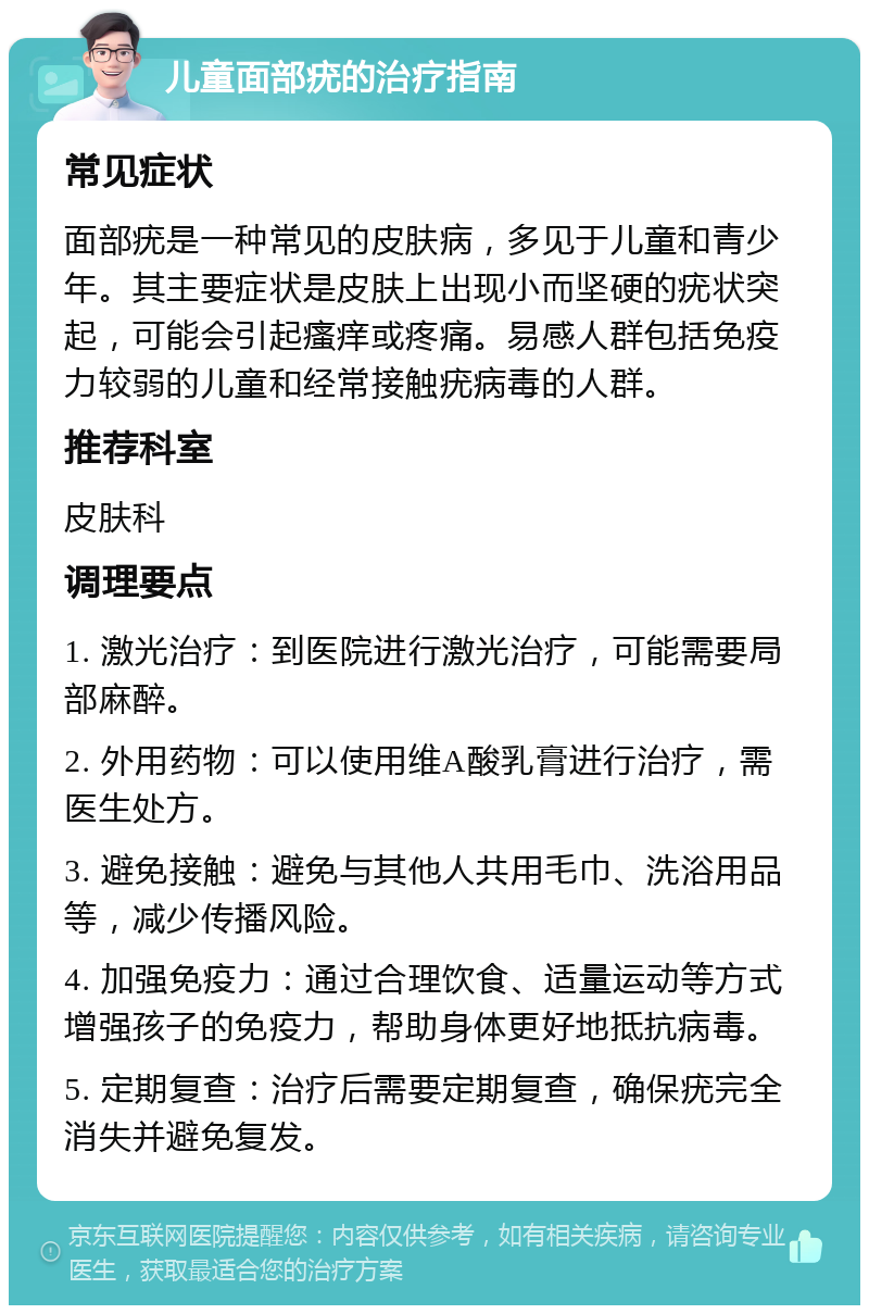 儿童面部疣的治疗指南 常见症状 面部疣是一种常见的皮肤病，多见于儿童和青少年。其主要症状是皮肤上出现小而坚硬的疣状突起，可能会引起瘙痒或疼痛。易感人群包括免疫力较弱的儿童和经常接触疣病毒的人群。 推荐科室 皮肤科 调理要点 1. 激光治疗：到医院进行激光治疗，可能需要局部麻醉。 2. 外用药物：可以使用维A酸乳膏进行治疗，需医生处方。 3. 避免接触：避免与其他人共用毛巾、洗浴用品等，减少传播风险。 4. 加强免疫力：通过合理饮食、适量运动等方式增强孩子的免疫力，帮助身体更好地抵抗病毒。 5. 定期复查：治疗后需要定期复查，确保疣完全消失并避免复发。