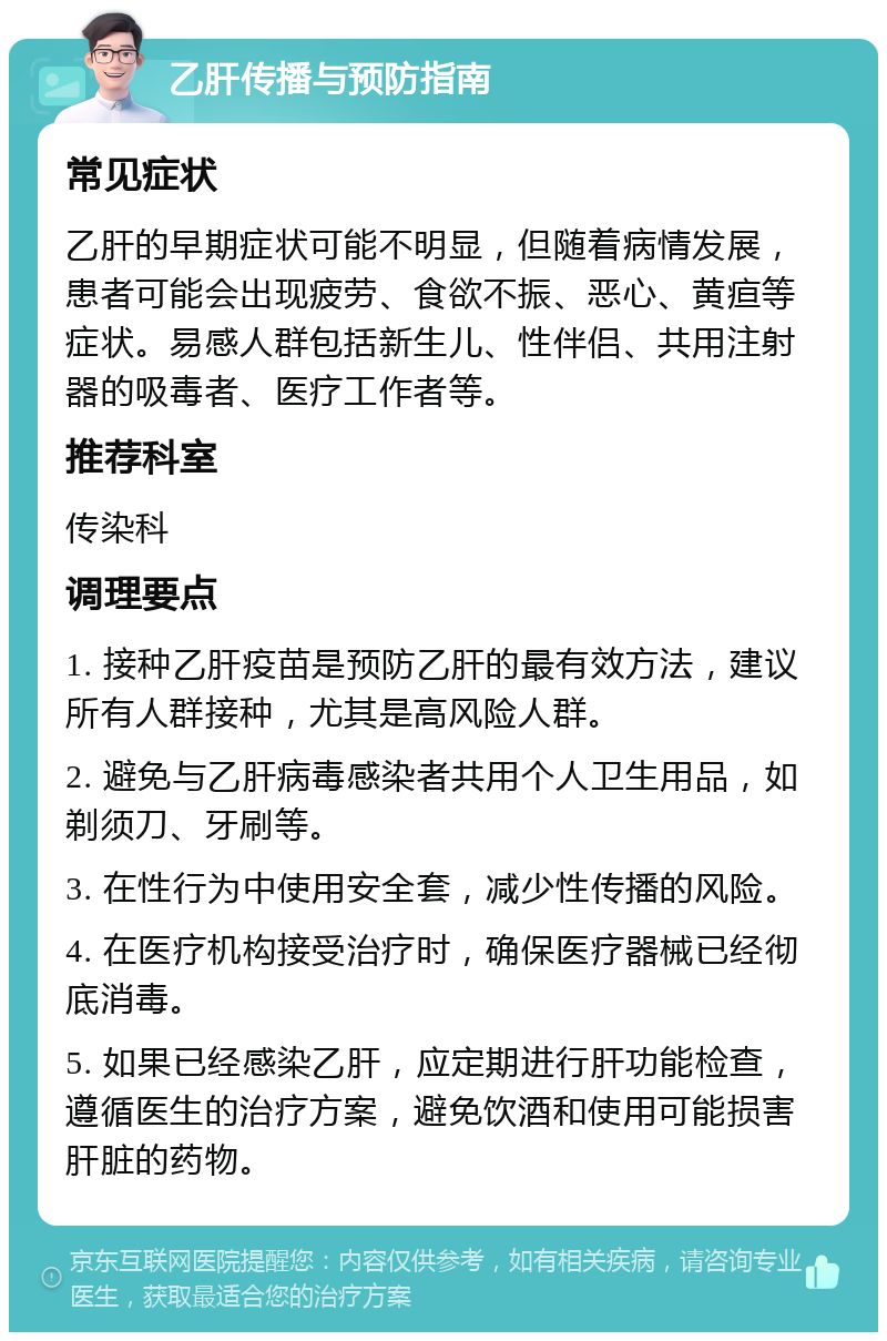 乙肝传播与预防指南 常见症状 乙肝的早期症状可能不明显，但随着病情发展，患者可能会出现疲劳、食欲不振、恶心、黄疸等症状。易感人群包括新生儿、性伴侣、共用注射器的吸毒者、医疗工作者等。 推荐科室 传染科 调理要点 1. 接种乙肝疫苗是预防乙肝的最有效方法，建议所有人群接种，尤其是高风险人群。 2. 避免与乙肝病毒感染者共用个人卫生用品，如剃须刀、牙刷等。 3. 在性行为中使用安全套，减少性传播的风险。 4. 在医疗机构接受治疗时，确保医疗器械已经彻底消毒。 5. 如果已经感染乙肝，应定期进行肝功能检查，遵循医生的治疗方案，避免饮酒和使用可能损害肝脏的药物。