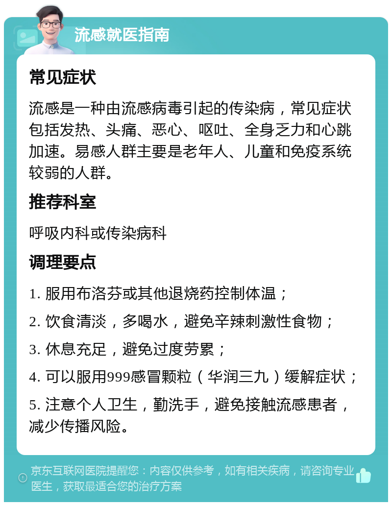 流感就医指南 常见症状 流感是一种由流感病毒引起的传染病，常见症状包括发热、头痛、恶心、呕吐、全身乏力和心跳加速。易感人群主要是老年人、儿童和免疫系统较弱的人群。 推荐科室 呼吸内科或传染病科 调理要点 1. 服用布洛芬或其他退烧药控制体温； 2. 饮食清淡，多喝水，避免辛辣刺激性食物； 3. 休息充足，避免过度劳累； 4. 可以服用999感冒颗粒（华润三九）缓解症状； 5. 注意个人卫生，勤洗手，避免接触流感患者，减少传播风险。