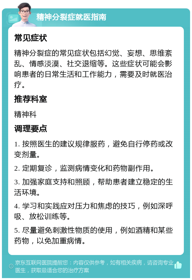 精神分裂症就医指南 常见症状 精神分裂症的常见症状包括幻觉、妄想、思维紊乱、情感淡漠、社交退缩等。这些症状可能会影响患者的日常生活和工作能力，需要及时就医治疗。 推荐科室 精神科 调理要点 1. 按照医生的建议规律服药，避免自行停药或改变剂量。 2. 定期复诊，监测病情变化和药物副作用。 3. 加强家庭支持和照顾，帮助患者建立稳定的生活环境。 4. 学习和实践应对压力和焦虑的技巧，例如深呼吸、放松训练等。 5. 尽量避免刺激性物质的使用，例如酒精和某些药物，以免加重病情。