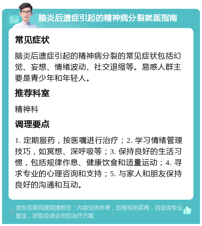 脑炎后遗症引起的精神病分裂就医指南 常见症状 脑炎后遗症引起的精神病分裂的常见症状包括幻觉、妄想、情绪波动、社交退缩等。易感人群主要是青少年和年轻人。 推荐科室 精神科 调理要点 1. 定期服药，按医嘱进行治疗；2. 学习情绪管理技巧，如冥想、深呼吸等；3. 保持良好的生活习惯，包括规律作息、健康饮食和适量运动；4. 寻求专业的心理咨询和支持；5. 与家人和朋友保持良好的沟通和互动。