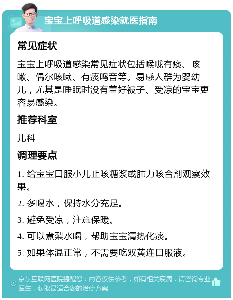 宝宝上呼吸道感染就医指南 常见症状 宝宝上呼吸道感染常见症状包括喉咙有痰、咳嗽、偶尔咳嗽、有痰鸣音等。易感人群为婴幼儿，尤其是睡眠时没有盖好被子、受凉的宝宝更容易感染。 推荐科室 儿科 调理要点 1. 给宝宝口服小儿止咳糖浆或肺力咳合剂观察效果。 2. 多喝水，保持水分充足。 3. 避免受凉，注意保暖。 4. 可以煮梨水喝，帮助宝宝清热化痰。 5. 如果体温正常，不需要吃双黄连口服液。