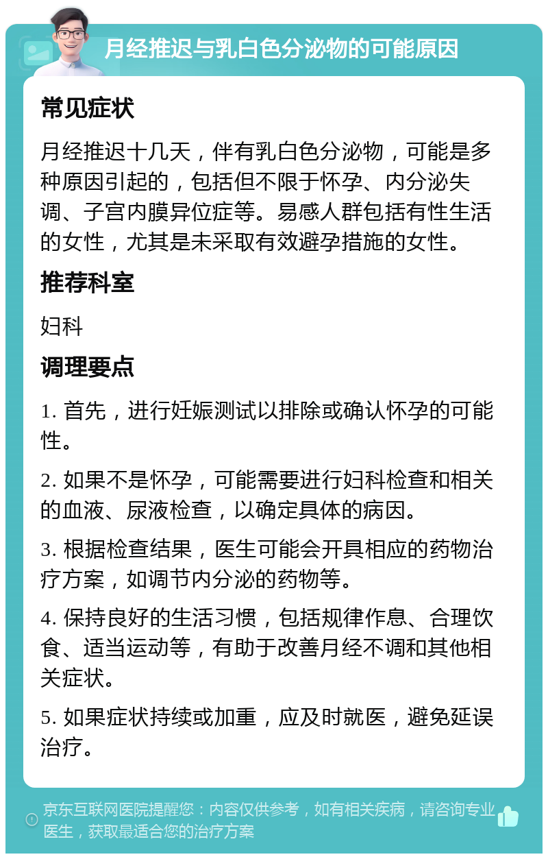 月经推迟与乳白色分泌物的可能原因 常见症状 月经推迟十几天，伴有乳白色分泌物，可能是多种原因引起的，包括但不限于怀孕、内分泌失调、子宫内膜异位症等。易感人群包括有性生活的女性，尤其是未采取有效避孕措施的女性。 推荐科室 妇科 调理要点 1. 首先，进行妊娠测试以排除或确认怀孕的可能性。 2. 如果不是怀孕，可能需要进行妇科检查和相关的血液、尿液检查，以确定具体的病因。 3. 根据检查结果，医生可能会开具相应的药物治疗方案，如调节内分泌的药物等。 4. 保持良好的生活习惯，包括规律作息、合理饮食、适当运动等，有助于改善月经不调和其他相关症状。 5. 如果症状持续或加重，应及时就医，避免延误治疗。