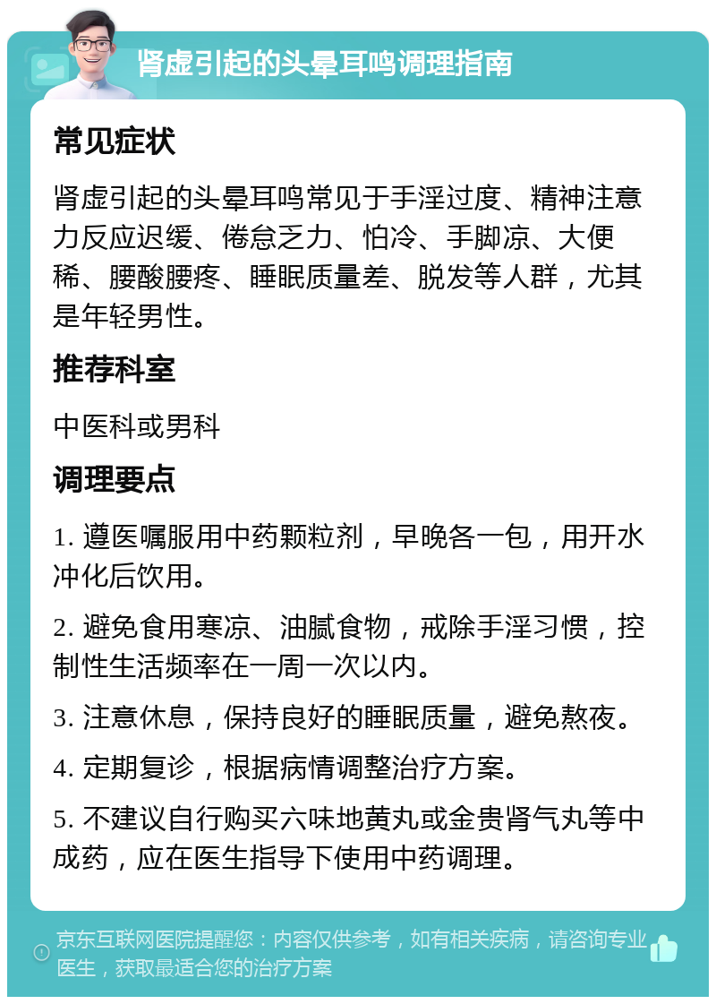 肾虚引起的头晕耳鸣调理指南 常见症状 肾虚引起的头晕耳鸣常见于手淫过度、精神注意力反应迟缓、倦怠乏力、怕冷、手脚凉、大便稀、腰酸腰疼、睡眠质量差、脱发等人群，尤其是年轻男性。 推荐科室 中医科或男科 调理要点 1. 遵医嘱服用中药颗粒剂，早晚各一包，用开水冲化后饮用。 2. 避免食用寒凉、油腻食物，戒除手淫习惯，控制性生活频率在一周一次以内。 3. 注意休息，保持良好的睡眠质量，避免熬夜。 4. 定期复诊，根据病情调整治疗方案。 5. 不建议自行购买六味地黄丸或金贵肾气丸等中成药，应在医生指导下使用中药调理。