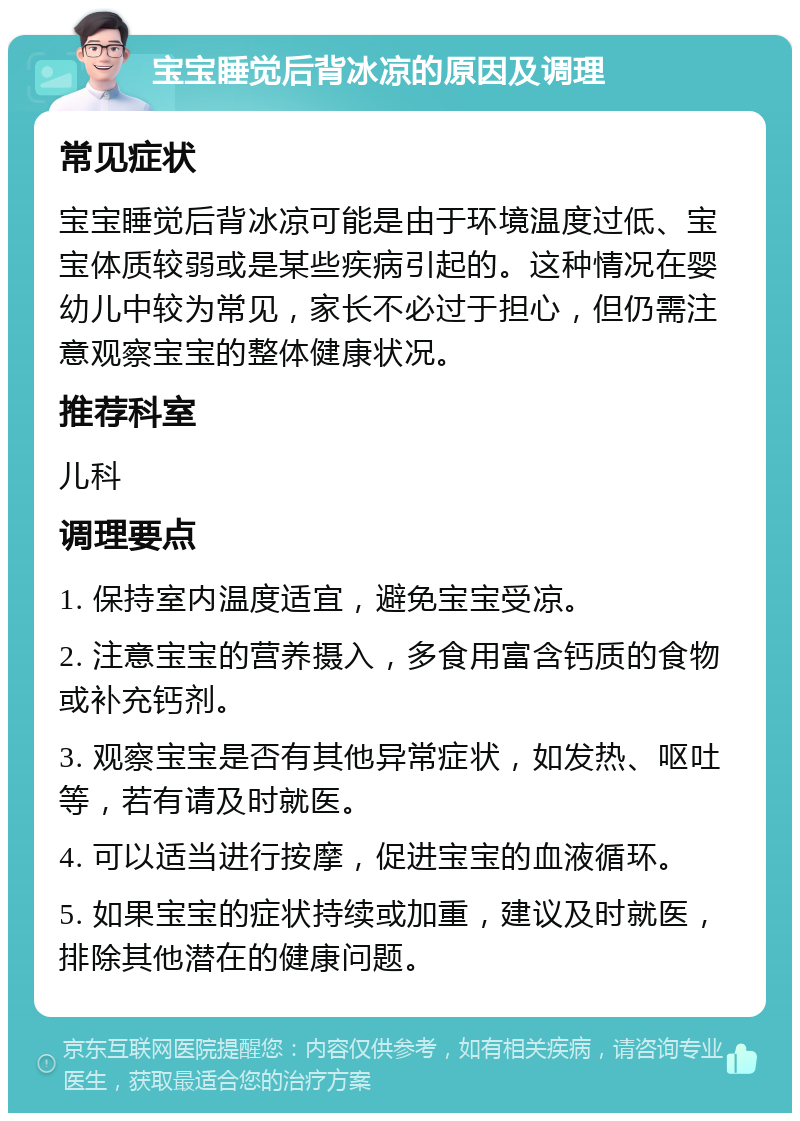 宝宝睡觉后背冰凉的原因及调理 常见症状 宝宝睡觉后背冰凉可能是由于环境温度过低、宝宝体质较弱或是某些疾病引起的。这种情况在婴幼儿中较为常见，家长不必过于担心，但仍需注意观察宝宝的整体健康状况。 推荐科室 儿科 调理要点 1. 保持室内温度适宜，避免宝宝受凉。 2. 注意宝宝的营养摄入，多食用富含钙质的食物或补充钙剂。 3. 观察宝宝是否有其他异常症状，如发热、呕吐等，若有请及时就医。 4. 可以适当进行按摩，促进宝宝的血液循环。 5. 如果宝宝的症状持续或加重，建议及时就医，排除其他潜在的健康问题。