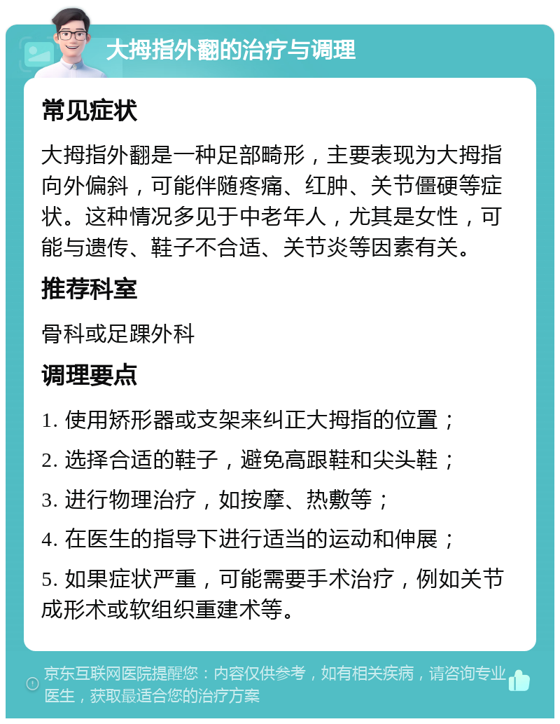 大拇指外翻的治疗与调理 常见症状 大拇指外翻是一种足部畸形，主要表现为大拇指向外偏斜，可能伴随疼痛、红肿、关节僵硬等症状。这种情况多见于中老年人，尤其是女性，可能与遗传、鞋子不合适、关节炎等因素有关。 推荐科室 骨科或足踝外科 调理要点 1. 使用矫形器或支架来纠正大拇指的位置； 2. 选择合适的鞋子，避免高跟鞋和尖头鞋； 3. 进行物理治疗，如按摩、热敷等； 4. 在医生的指导下进行适当的运动和伸展； 5. 如果症状严重，可能需要手术治疗，例如关节成形术或软组织重建术等。