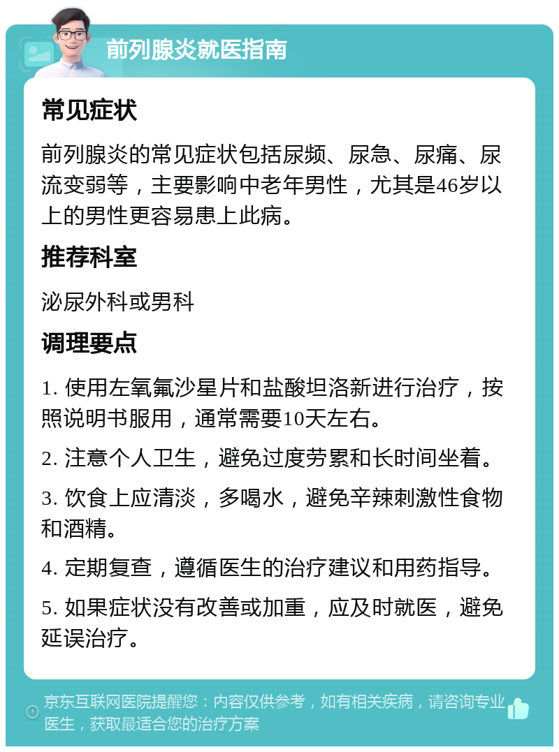 前列腺炎就医指南 常见症状 前列腺炎的常见症状包括尿频、尿急、尿痛、尿流变弱等，主要影响中老年男性，尤其是46岁以上的男性更容易患上此病。 推荐科室 泌尿外科或男科 调理要点 1. 使用左氧氟沙星片和盐酸坦洛新进行治疗，按照说明书服用，通常需要10天左右。 2. 注意个人卫生，避免过度劳累和长时间坐着。 3. 饮食上应清淡，多喝水，避免辛辣刺激性食物和酒精。 4. 定期复查，遵循医生的治疗建议和用药指导。 5. 如果症状没有改善或加重，应及时就医，避免延误治疗。