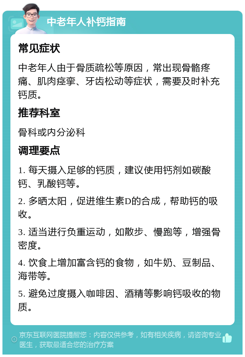 中老年人补钙指南 常见症状 中老年人由于骨质疏松等原因，常出现骨骼疼痛、肌肉痉挛、牙齿松动等症状，需要及时补充钙质。 推荐科室 骨科或内分泌科 调理要点 1. 每天摄入足够的钙质，建议使用钙剂如碳酸钙、乳酸钙等。 2. 多晒太阳，促进维生素D的合成，帮助钙的吸收。 3. 适当进行负重运动，如散步、慢跑等，增强骨密度。 4. 饮食上增加富含钙的食物，如牛奶、豆制品、海带等。 5. 避免过度摄入咖啡因、酒精等影响钙吸收的物质。