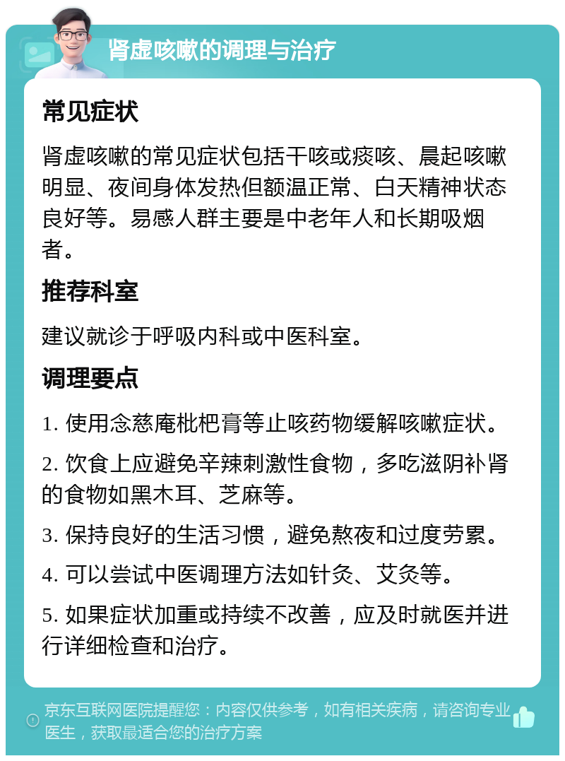 肾虚咳嗽的调理与治疗 常见症状 肾虚咳嗽的常见症状包括干咳或痰咳、晨起咳嗽明显、夜间身体发热但额温正常、白天精神状态良好等。易感人群主要是中老年人和长期吸烟者。 推荐科室 建议就诊于呼吸内科或中医科室。 调理要点 1. 使用念慈庵枇杷膏等止咳药物缓解咳嗽症状。 2. 饮食上应避免辛辣刺激性食物，多吃滋阴补肾的食物如黑木耳、芝麻等。 3. 保持良好的生活习惯，避免熬夜和过度劳累。 4. 可以尝试中医调理方法如针灸、艾灸等。 5. 如果症状加重或持续不改善，应及时就医并进行详细检查和治疗。