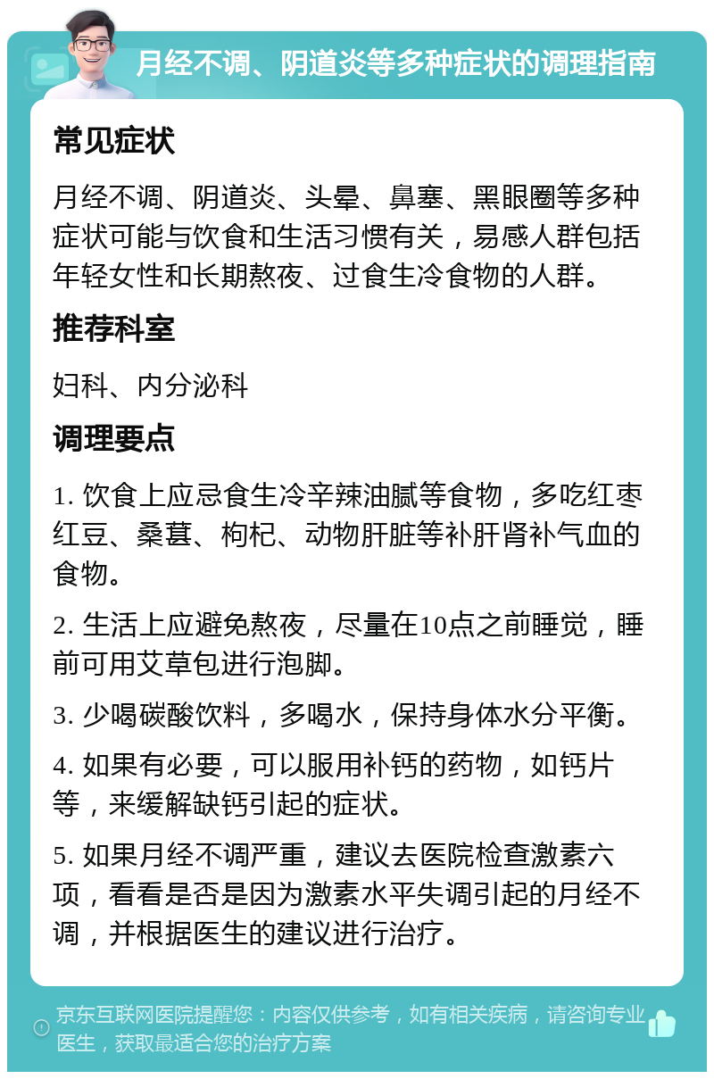 月经不调、阴道炎等多种症状的调理指南 常见症状 月经不调、阴道炎、头晕、鼻塞、黑眼圈等多种症状可能与饮食和生活习惯有关，易感人群包括年轻女性和长期熬夜、过食生冷食物的人群。 推荐科室 妇科、内分泌科 调理要点 1. 饮食上应忌食生冷辛辣油腻等食物，多吃红枣红豆、桑葚、枸杞、动物肝脏等补肝肾补气血的食物。 2. 生活上应避免熬夜，尽量在10点之前睡觉，睡前可用艾草包进行泡脚。 3. 少喝碳酸饮料，多喝水，保持身体水分平衡。 4. 如果有必要，可以服用补钙的药物，如钙片等，来缓解缺钙引起的症状。 5. 如果月经不调严重，建议去医院检查激素六项，看看是否是因为激素水平失调引起的月经不调，并根据医生的建议进行治疗。