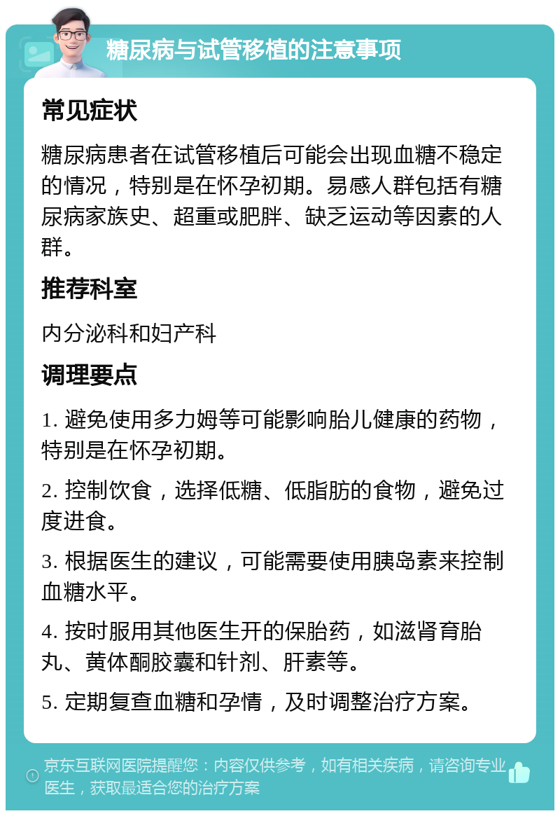 糖尿病与试管移植的注意事项 常见症状 糖尿病患者在试管移植后可能会出现血糖不稳定的情况，特别是在怀孕初期。易感人群包括有糖尿病家族史、超重或肥胖、缺乏运动等因素的人群。 推荐科室 内分泌科和妇产科 调理要点 1. 避免使用多力姆等可能影响胎儿健康的药物，特别是在怀孕初期。 2. 控制饮食，选择低糖、低脂肪的食物，避免过度进食。 3. 根据医生的建议，可能需要使用胰岛素来控制血糖水平。 4. 按时服用其他医生开的保胎药，如滋肾育胎丸、黄体酮胶囊和针剂、肝素等。 5. 定期复查血糖和孕情，及时调整治疗方案。