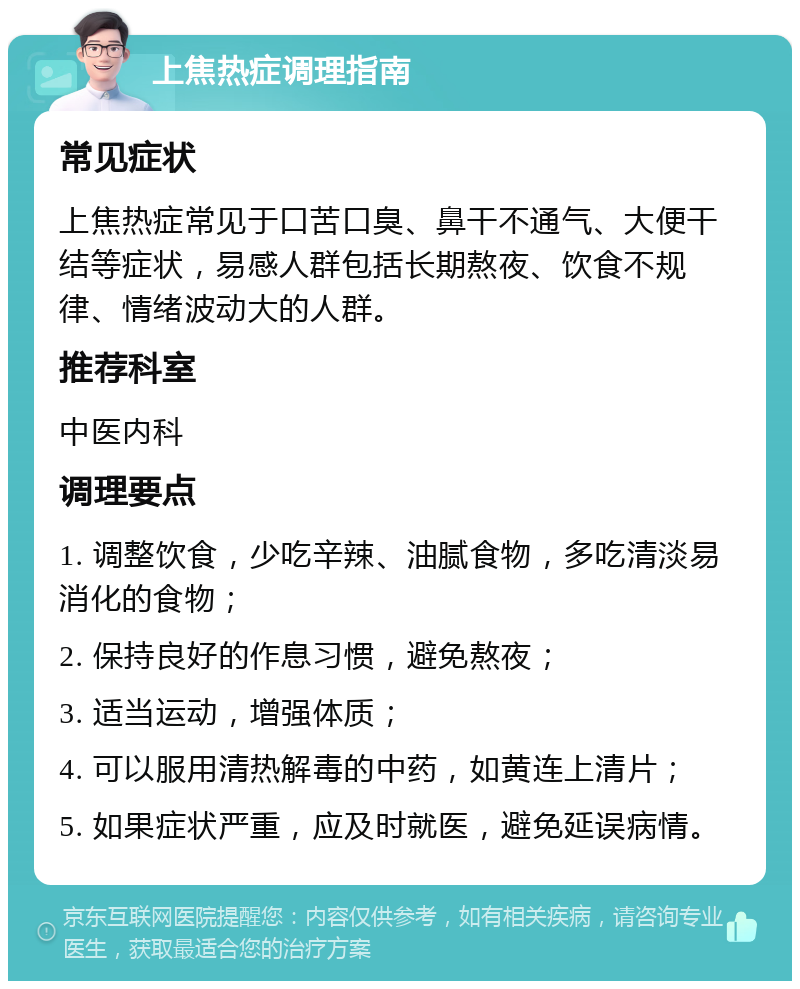 上焦热症调理指南 常见症状 上焦热症常见于口苦口臭、鼻干不通气、大便干结等症状，易感人群包括长期熬夜、饮食不规律、情绪波动大的人群。 推荐科室 中医内科 调理要点 1. 调整饮食，少吃辛辣、油腻食物，多吃清淡易消化的食物； 2. 保持良好的作息习惯，避免熬夜； 3. 适当运动，增强体质； 4. 可以服用清热解毒的中药，如黄连上清片； 5. 如果症状严重，应及时就医，避免延误病情。