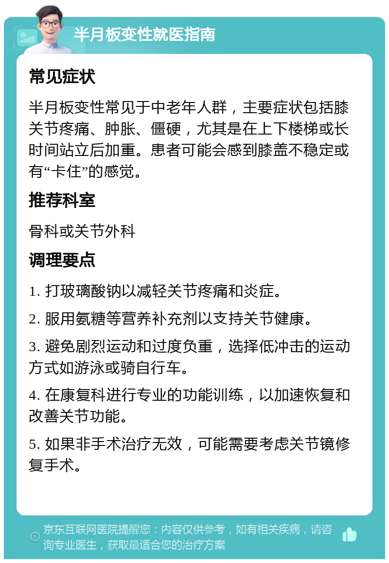 半月板变性就医指南 常见症状 半月板变性常见于中老年人群，主要症状包括膝关节疼痛、肿胀、僵硬，尤其是在上下楼梯或长时间站立后加重。患者可能会感到膝盖不稳定或有“卡住”的感觉。 推荐科室 骨科或关节外科 调理要点 1. 打玻璃酸钠以减轻关节疼痛和炎症。 2. 服用氨糖等营养补充剂以支持关节健康。 3. 避免剧烈运动和过度负重，选择低冲击的运动方式如游泳或骑自行车。 4. 在康复科进行专业的功能训练，以加速恢复和改善关节功能。 5. 如果非手术治疗无效，可能需要考虑关节镜修复手术。