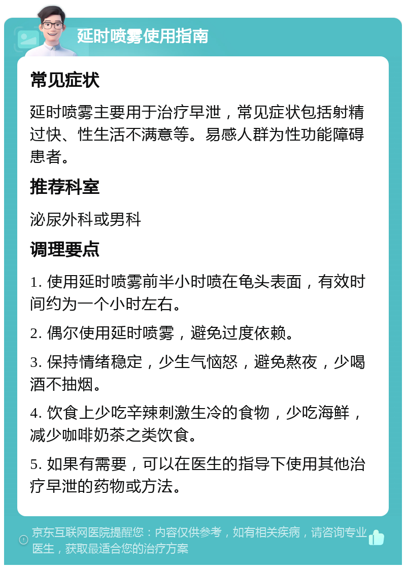 延时喷雾使用指南 常见症状 延时喷雾主要用于治疗早泄，常见症状包括射精过快、性生活不满意等。易感人群为性功能障碍患者。 推荐科室 泌尿外科或男科 调理要点 1. 使用延时喷雾前半小时喷在龟头表面，有效时间约为一个小时左右。 2. 偶尔使用延时喷雾，避免过度依赖。 3. 保持情绪稳定，少生气恼怒，避免熬夜，少喝酒不抽烟。 4. 饮食上少吃辛辣刺激生冷的食物，少吃海鲜，减少咖啡奶茶之类饮食。 5. 如果有需要，可以在医生的指导下使用其他治疗早泄的药物或方法。