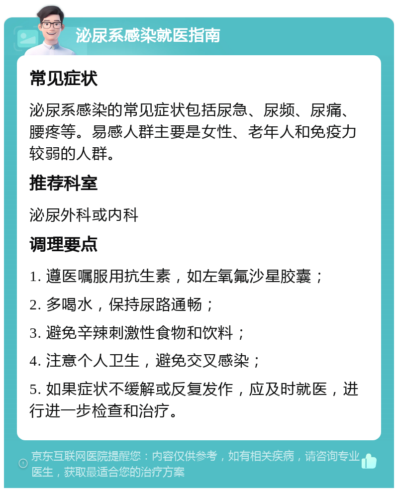 泌尿系感染就医指南 常见症状 泌尿系感染的常见症状包括尿急、尿频、尿痛、腰疼等。易感人群主要是女性、老年人和免疫力较弱的人群。 推荐科室 泌尿外科或内科 调理要点 1. 遵医嘱服用抗生素，如左氧氟沙星胶囊； 2. 多喝水，保持尿路通畅； 3. 避免辛辣刺激性食物和饮料； 4. 注意个人卫生，避免交叉感染； 5. 如果症状不缓解或反复发作，应及时就医，进行进一步检查和治疗。