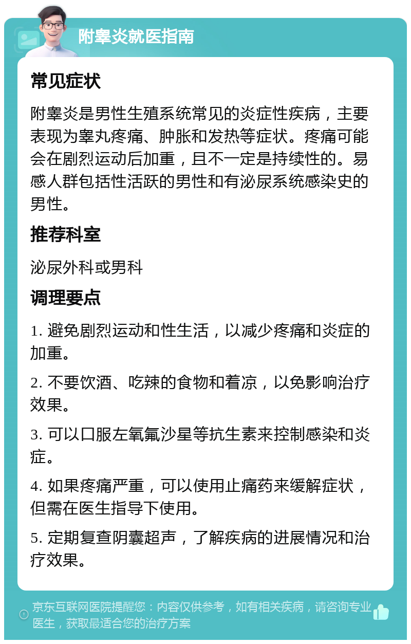 附睾炎就医指南 常见症状 附睾炎是男性生殖系统常见的炎症性疾病，主要表现为睾丸疼痛、肿胀和发热等症状。疼痛可能会在剧烈运动后加重，且不一定是持续性的。易感人群包括性活跃的男性和有泌尿系统感染史的男性。 推荐科室 泌尿外科或男科 调理要点 1. 避免剧烈运动和性生活，以减少疼痛和炎症的加重。 2. 不要饮酒、吃辣的食物和着凉，以免影响治疗效果。 3. 可以口服左氧氟沙星等抗生素来控制感染和炎症。 4. 如果疼痛严重，可以使用止痛药来缓解症状，但需在医生指导下使用。 5. 定期复查阴囊超声，了解疾病的进展情况和治疗效果。