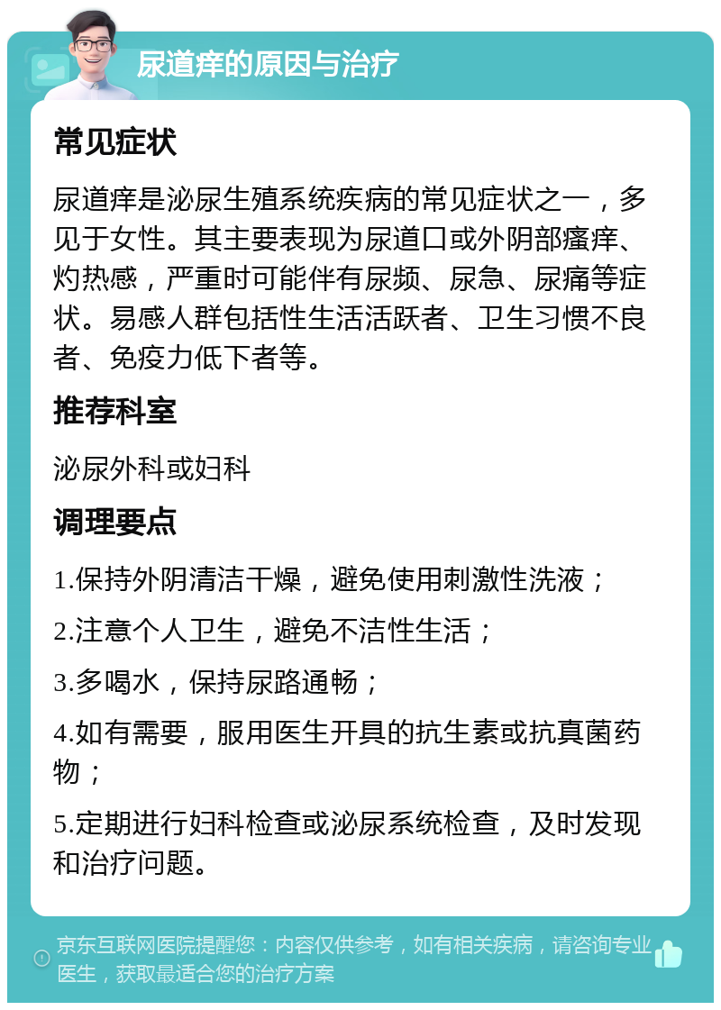 尿道痒的原因与治疗 常见症状 尿道痒是泌尿生殖系统疾病的常见症状之一，多见于女性。其主要表现为尿道口或外阴部瘙痒、灼热感，严重时可能伴有尿频、尿急、尿痛等症状。易感人群包括性生活活跃者、卫生习惯不良者、免疫力低下者等。 推荐科室 泌尿外科或妇科 调理要点 1.保持外阴清洁干燥，避免使用刺激性洗液； 2.注意个人卫生，避免不洁性生活； 3.多喝水，保持尿路通畅； 4.如有需要，服用医生开具的抗生素或抗真菌药物； 5.定期进行妇科检查或泌尿系统检查，及时发现和治疗问题。