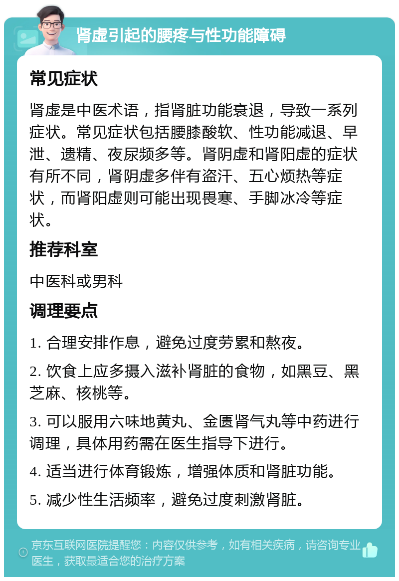 肾虚引起的腰疼与性功能障碍 常见症状 肾虚是中医术语，指肾脏功能衰退，导致一系列症状。常见症状包括腰膝酸软、性功能减退、早泄、遗精、夜尿频多等。肾阴虚和肾阳虚的症状有所不同，肾阴虚多伴有盗汗、五心烦热等症状，而肾阳虚则可能出现畏寒、手脚冰冷等症状。 推荐科室 中医科或男科 调理要点 1. 合理安排作息，避免过度劳累和熬夜。 2. 饮食上应多摄入滋补肾脏的食物，如黑豆、黑芝麻、核桃等。 3. 可以服用六味地黄丸、金匮肾气丸等中药进行调理，具体用药需在医生指导下进行。 4. 适当进行体育锻炼，增强体质和肾脏功能。 5. 减少性生活频率，避免过度刺激肾脏。