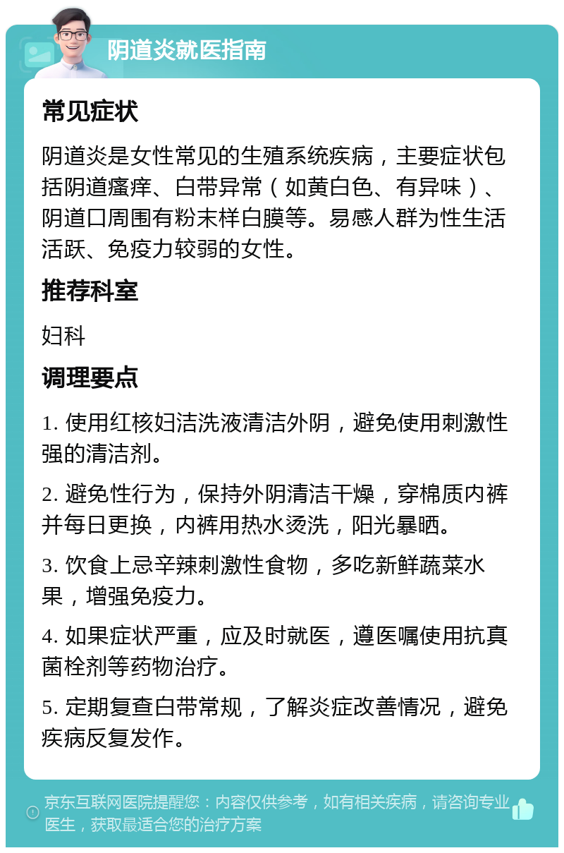 阴道炎就医指南 常见症状 阴道炎是女性常见的生殖系统疾病，主要症状包括阴道瘙痒、白带异常（如黄白色、有异味）、阴道口周围有粉末样白膜等。易感人群为性生活活跃、免疫力较弱的女性。 推荐科室 妇科 调理要点 1. 使用红核妇洁洗液清洁外阴，避免使用刺激性强的清洁剂。 2. 避免性行为，保持外阴清洁干燥，穿棉质内裤并每日更换，内裤用热水烫洗，阳光暴晒。 3. 饮食上忌辛辣刺激性食物，多吃新鲜蔬菜水果，增强免疫力。 4. 如果症状严重，应及时就医，遵医嘱使用抗真菌栓剂等药物治疗。 5. 定期复查白带常规，了解炎症改善情况，避免疾病反复发作。