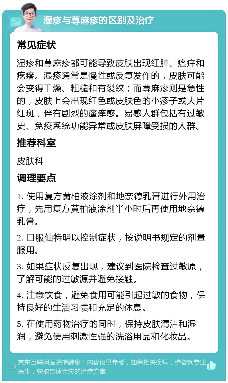 湿疹与荨麻疹的区别及治疗 常见症状 湿疹和荨麻疹都可能导致皮肤出现红肿、瘙痒和疙瘩。湿疹通常是慢性或反复发作的，皮肤可能会变得干燥、粗糙和有裂纹；而荨麻疹则是急性的，皮肤上会出现红色或皮肤色的小疹子或大片红斑，伴有剧烈的瘙痒感。易感人群包括有过敏史、免疫系统功能异常或皮肤屏障受损的人群。 推荐科室 皮肤科 调理要点 1. 使用复方黄柏液涂剂和地奈德乳膏进行外用治疗，先用复方黄柏液涂剂半小时后再使用地奈德乳膏。 2. 口服仙特明以控制症状，按说明书规定的剂量服用。 3. 如果症状反复出现，建议到医院检查过敏原，了解可能的过敏源并避免接触。 4. 注意饮食，避免食用可能引起过敏的食物，保持良好的生活习惯和充足的休息。 5. 在使用药物治疗的同时，保持皮肤清洁和湿润，避免使用刺激性强的洗浴用品和化妆品。