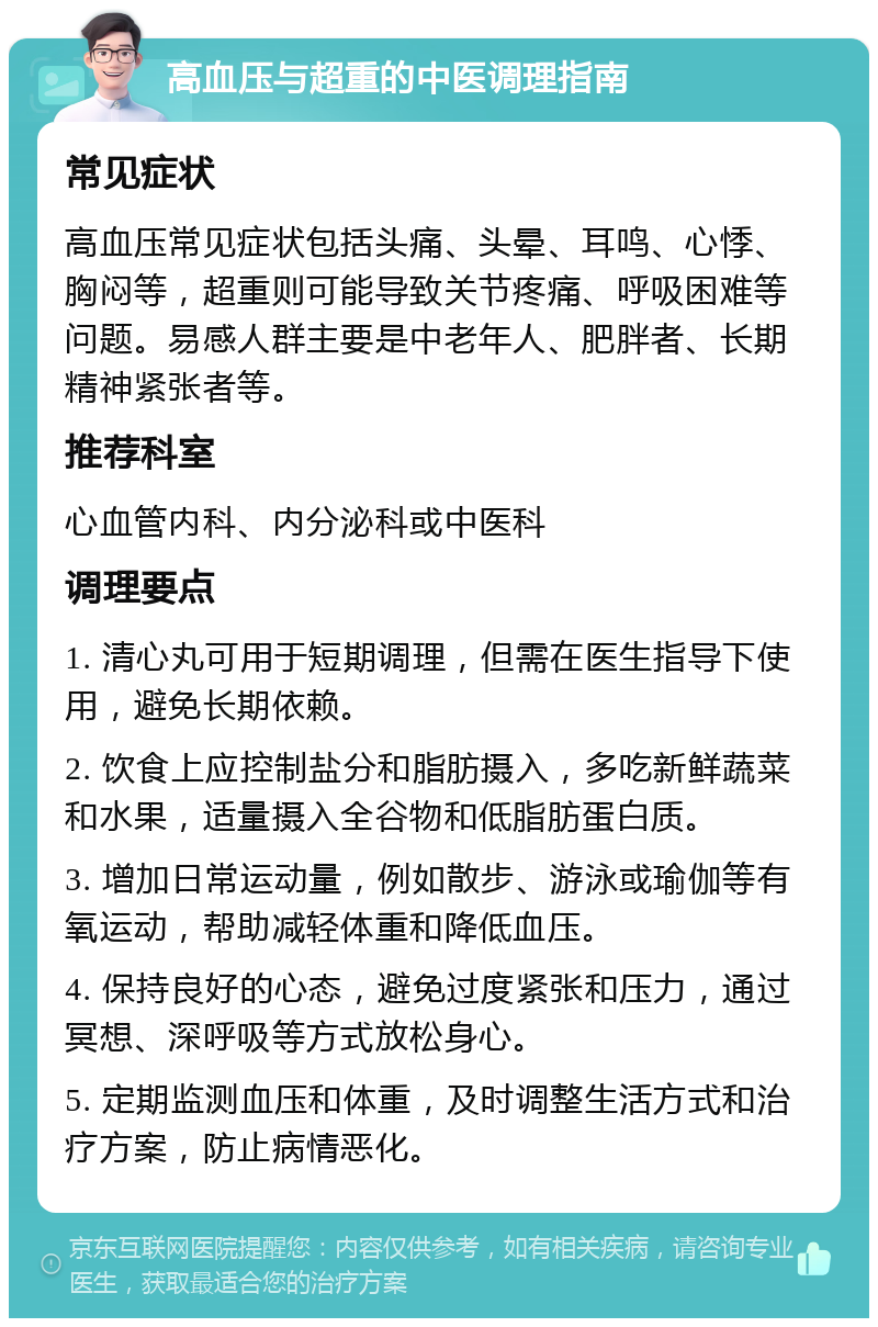 高血压与超重的中医调理指南 常见症状 高血压常见症状包括头痛、头晕、耳鸣、心悸、胸闷等，超重则可能导致关节疼痛、呼吸困难等问题。易感人群主要是中老年人、肥胖者、长期精神紧张者等。 推荐科室 心血管内科、内分泌科或中医科 调理要点 1. 清心丸可用于短期调理，但需在医生指导下使用，避免长期依赖。 2. 饮食上应控制盐分和脂肪摄入，多吃新鲜蔬菜和水果，适量摄入全谷物和低脂肪蛋白质。 3. 增加日常运动量，例如散步、游泳或瑜伽等有氧运动，帮助减轻体重和降低血压。 4. 保持良好的心态，避免过度紧张和压力，通过冥想、深呼吸等方式放松身心。 5. 定期监测血压和体重，及时调整生活方式和治疗方案，防止病情恶化。