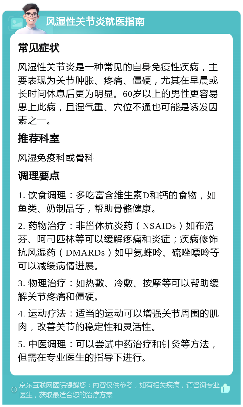 风湿性关节炎就医指南 常见症状 风湿性关节炎是一种常见的自身免疫性疾病，主要表现为关节肿胀、疼痛、僵硬，尤其在早晨或长时间休息后更为明显。60岁以上的男性更容易患上此病，且湿气重、穴位不通也可能是诱发因素之一。 推荐科室 风湿免疫科或骨科 调理要点 1. 饮食调理：多吃富含维生素D和钙的食物，如鱼类、奶制品等，帮助骨骼健康。 2. 药物治疗：非甾体抗炎药（NSAIDs）如布洛芬、阿司匹林等可以缓解疼痛和炎症；疾病修饰抗风湿药（DMARDs）如甲氨蝶呤、硫唑嘌呤等可以减缓病情进展。 3. 物理治疗：如热敷、冷敷、按摩等可以帮助缓解关节疼痛和僵硬。 4. 运动疗法：适当的运动可以增强关节周围的肌肉，改善关节的稳定性和灵活性。 5. 中医调理：可以尝试中药治疗和针灸等方法，但需在专业医生的指导下进行。