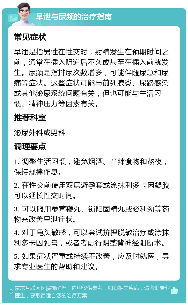 早泄与尿频的治疗指南 常见症状 早泄是指男性在性交时，射精发生在预期时间之前，通常在插入阴道后不久或甚至在插入前就发生。尿频是指排尿次数增多，可能伴随尿急和尿痛等症状。这些症状可能与前列腺炎、尿路感染或其他泌尿系统问题有关，但也可能与生活习惯、精神压力等因素有关。 推荐科室 泌尿外科或男科 调理要点 1. 调整生活习惯，避免烟酒、辛辣食物和熬夜，保持规律作息。 2. 在性交前使用双层避孕套或涂抹利多卡因凝胶可以延长性交时间。 3. 可以服用参茸鞭丸、锁阳固精丸或必利劲等药物来改善早泄症状。 4. 对于龟头敏感，可以尝试挤捏脱敏治疗或涂抹利多卡因乳膏，或者考虑行阴茎背神经阻断术。 5. 如果症状严重或持续不改善，应及时就医，寻求专业医生的帮助和建议。