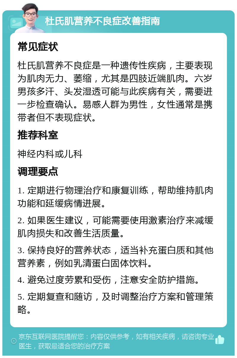 杜氏肌营养不良症改善指南 常见症状 杜氏肌营养不良症是一种遗传性疾病，主要表现为肌肉无力、萎缩，尤其是四肢近端肌肉。六岁男孩多汗、头发湿透可能与此疾病有关，需要进一步检查确认。易感人群为男性，女性通常是携带者但不表现症状。 推荐科室 神经内科或儿科 调理要点 1. 定期进行物理治疗和康复训练，帮助维持肌肉功能和延缓病情进展。 2. 如果医生建议，可能需要使用激素治疗来减缓肌肉损失和改善生活质量。 3. 保持良好的营养状态，适当补充蛋白质和其他营养素，例如乳清蛋白固体饮料。 4. 避免过度劳累和受伤，注意安全防护措施。 5. 定期复查和随访，及时调整治疗方案和管理策略。