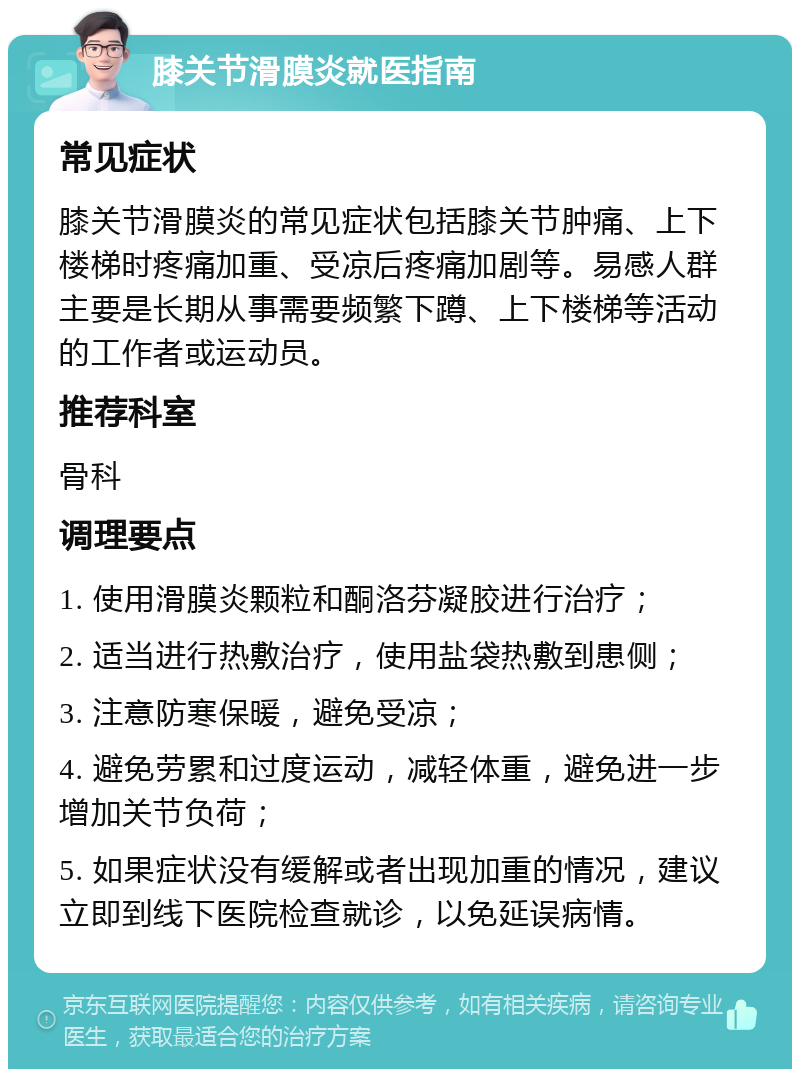 膝关节滑膜炎就医指南 常见症状 膝关节滑膜炎的常见症状包括膝关节肿痛、上下楼梯时疼痛加重、受凉后疼痛加剧等。易感人群主要是长期从事需要频繁下蹲、上下楼梯等活动的工作者或运动员。 推荐科室 骨科 调理要点 1. 使用滑膜炎颗粒和酮洛芬凝胶进行治疗； 2. 适当进行热敷治疗，使用盐袋热敷到患侧； 3. 注意防寒保暖，避免受凉； 4. 避免劳累和过度运动，减轻体重，避免进一步增加关节负荷； 5. 如果症状没有缓解或者出现加重的情况，建议立即到线下医院检查就诊，以免延误病情。