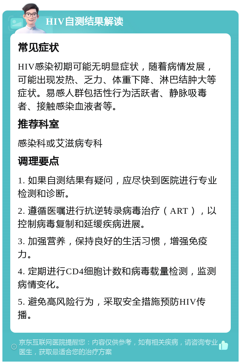 HIV自测结果解读 常见症状 HIV感染初期可能无明显症状，随着病情发展，可能出现发热、乏力、体重下降、淋巴结肿大等症状。易感人群包括性行为活跃者、静脉吸毒者、接触感染血液者等。 推荐科室 感染科或艾滋病专科 调理要点 1. 如果自测结果有疑问，应尽快到医院进行专业检测和诊断。 2. 遵循医嘱进行抗逆转录病毒治疗（ART），以控制病毒复制和延缓疾病进展。 3. 加强营养，保持良好的生活习惯，增强免疫力。 4. 定期进行CD4细胞计数和病毒载量检测，监测病情变化。 5. 避免高风险行为，采取安全措施预防HIV传播。