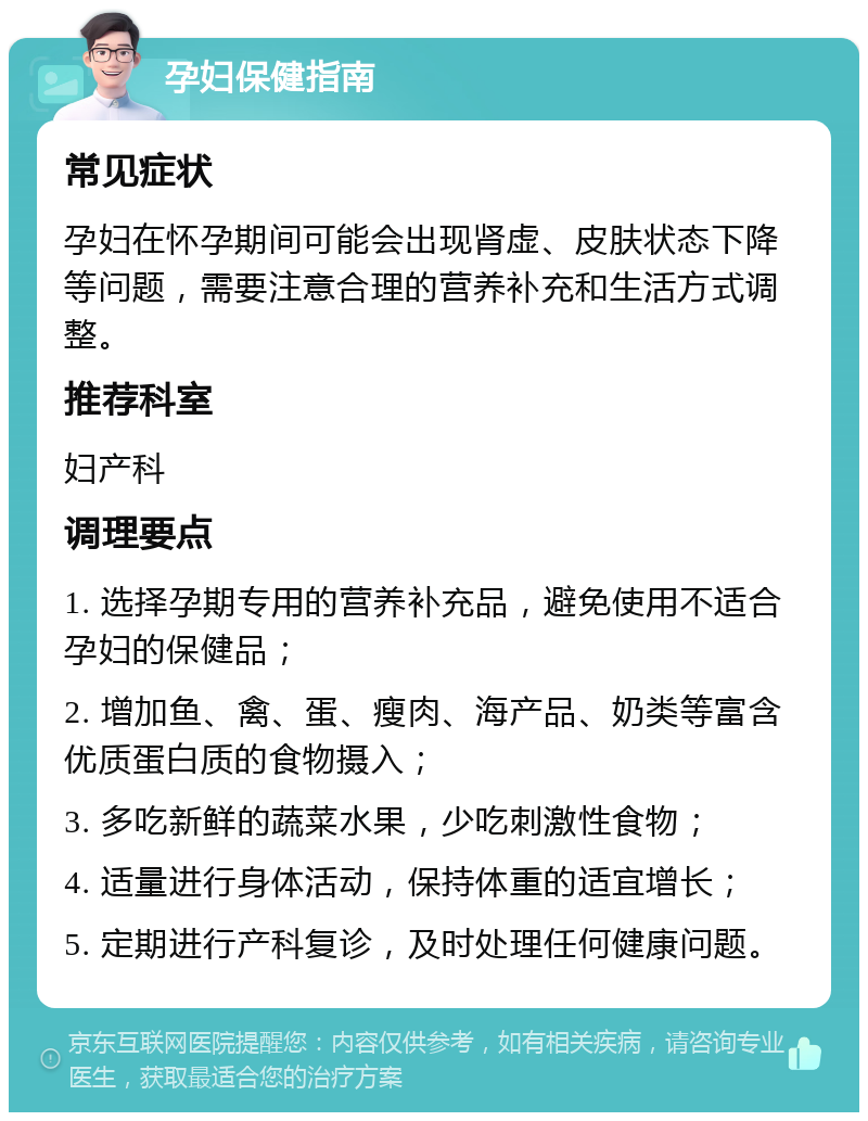 孕妇保健指南 常见症状 孕妇在怀孕期间可能会出现肾虚、皮肤状态下降等问题，需要注意合理的营养补充和生活方式调整。 推荐科室 妇产科 调理要点 1. 选择孕期专用的营养补充品，避免使用不适合孕妇的保健品； 2. 增加鱼、禽、蛋、瘦肉、海产品、奶类等富含优质蛋白质的食物摄入； 3. 多吃新鲜的蔬菜水果，少吃刺激性食物； 4. 适量进行身体活动，保持体重的适宜增长； 5. 定期进行产科复诊，及时处理任何健康问题。