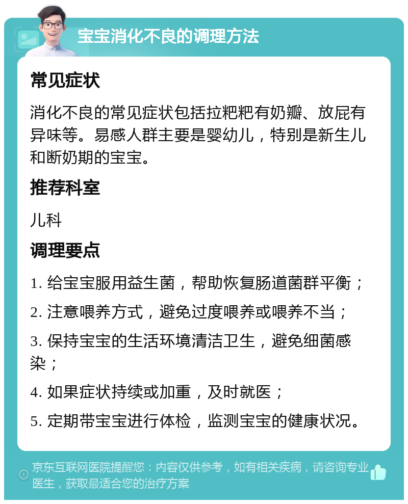 宝宝消化不良的调理方法 常见症状 消化不良的常见症状包括拉粑粑有奶瓣、放屁有异味等。易感人群主要是婴幼儿，特别是新生儿和断奶期的宝宝。 推荐科室 儿科 调理要点 1. 给宝宝服用益生菌，帮助恢复肠道菌群平衡； 2. 注意喂养方式，避免过度喂养或喂养不当； 3. 保持宝宝的生活环境清洁卫生，避免细菌感染； 4. 如果症状持续或加重，及时就医； 5. 定期带宝宝进行体检，监测宝宝的健康状况。