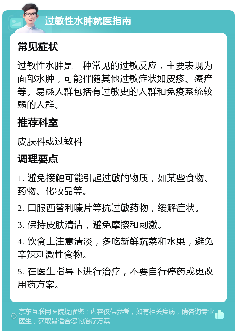 过敏性水肿就医指南 常见症状 过敏性水肿是一种常见的过敏反应，主要表现为面部水肿，可能伴随其他过敏症状如皮疹、瘙痒等。易感人群包括有过敏史的人群和免疫系统较弱的人群。 推荐科室 皮肤科或过敏科 调理要点 1. 避免接触可能引起过敏的物质，如某些食物、药物、化妆品等。 2. 口服西替利嗪片等抗过敏药物，缓解症状。 3. 保持皮肤清洁，避免摩擦和刺激。 4. 饮食上注意清淡，多吃新鲜蔬菜和水果，避免辛辣刺激性食物。 5. 在医生指导下进行治疗，不要自行停药或更改用药方案。