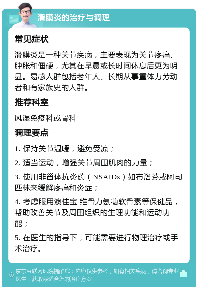 滑膜炎的治疗与调理 常见症状 滑膜炎是一种关节疾病，主要表现为关节疼痛、肿胀和僵硬，尤其在早晨或长时间休息后更为明显。易感人群包括老年人、长期从事重体力劳动者和有家族史的人群。 推荐科室 风湿免疫科或骨科 调理要点 1. 保持关节温暖，避免受凉； 2. 适当运动，增强关节周围肌肉的力量； 3. 使用非甾体抗炎药（NSAIDs）如布洛芬或阿司匹林来缓解疼痛和炎症； 4. 考虑服用澳佳宝 维骨力氨糖软骨素等保健品，帮助改善关节及周围组织的生理功能和运动功能； 5. 在医生的指导下，可能需要进行物理治疗或手术治疗。