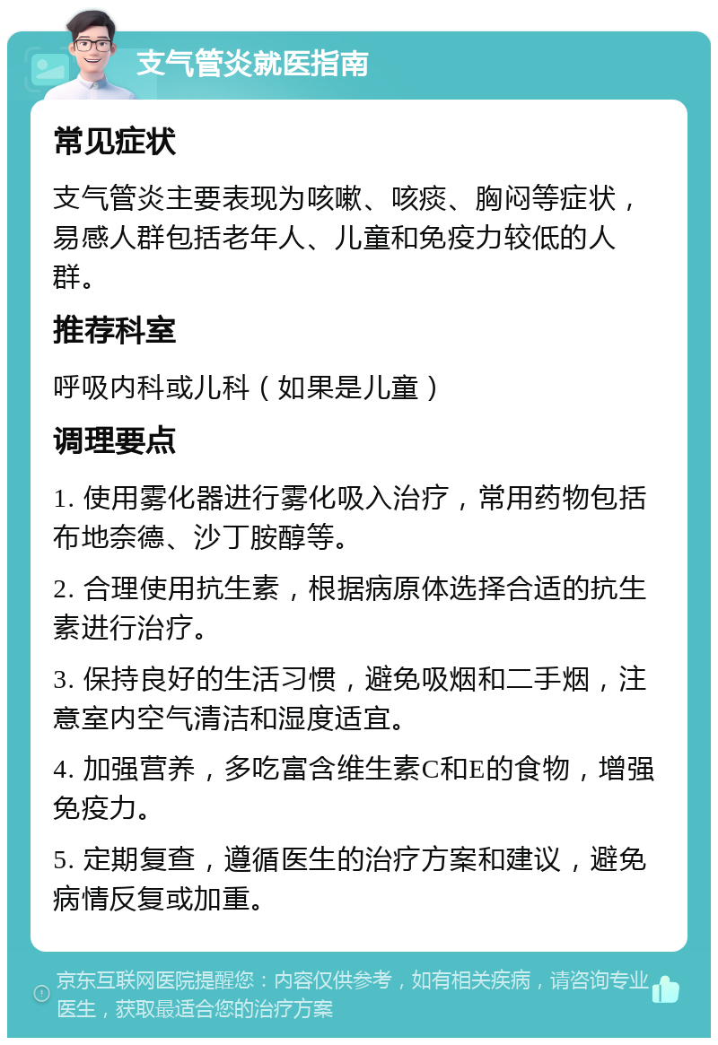 支气管炎就医指南 常见症状 支气管炎主要表现为咳嗽、咳痰、胸闷等症状，易感人群包括老年人、儿童和免疫力较低的人群。 推荐科室 呼吸内科或儿科（如果是儿童） 调理要点 1. 使用雾化器进行雾化吸入治疗，常用药物包括布地奈德、沙丁胺醇等。 2. 合理使用抗生素，根据病原体选择合适的抗生素进行治疗。 3. 保持良好的生活习惯，避免吸烟和二手烟，注意室内空气清洁和湿度适宜。 4. 加强营养，多吃富含维生素C和E的食物，增强免疫力。 5. 定期复查，遵循医生的治疗方案和建议，避免病情反复或加重。