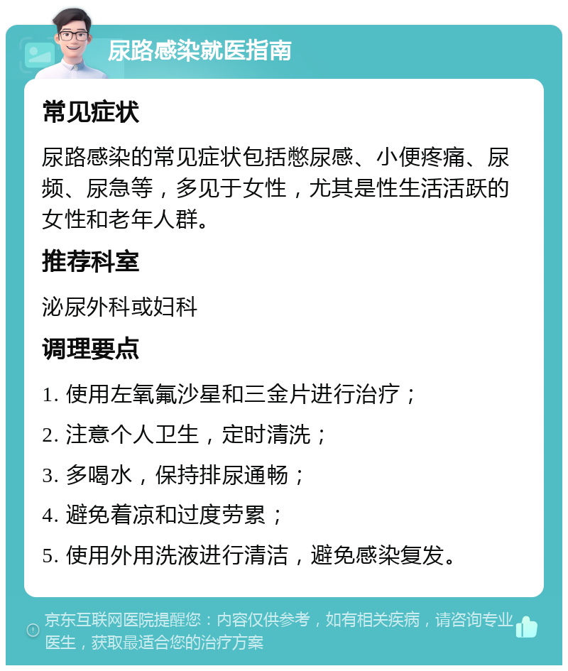 尿路感染就医指南 常见症状 尿路感染的常见症状包括憋尿感、小便疼痛、尿频、尿急等，多见于女性，尤其是性生活活跃的女性和老年人群。 推荐科室 泌尿外科或妇科 调理要点 1. 使用左氧氟沙星和三金片进行治疗； 2. 注意个人卫生，定时清洗； 3. 多喝水，保持排尿通畅； 4. 避免着凉和过度劳累； 5. 使用外用洗液进行清洁，避免感染复发。