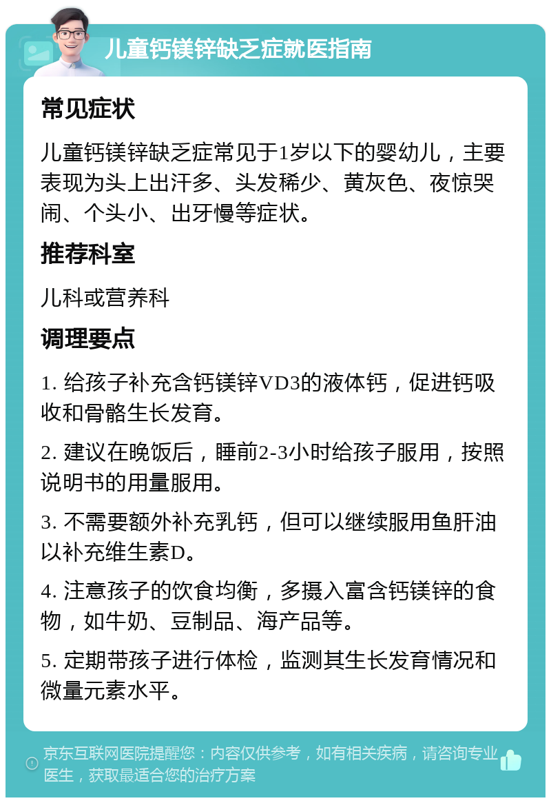 儿童钙镁锌缺乏症就医指南 常见症状 儿童钙镁锌缺乏症常见于1岁以下的婴幼儿，主要表现为头上出汗多、头发稀少、黄灰色、夜惊哭闹、个头小、出牙慢等症状。 推荐科室 儿科或营养科 调理要点 1. 给孩子补充含钙镁锌VD3的液体钙，促进钙吸收和骨骼生长发育。 2. 建议在晚饭后，睡前2-3小时给孩子服用，按照说明书的用量服用。 3. 不需要额外补充乳钙，但可以继续服用鱼肝油以补充维生素D。 4. 注意孩子的饮食均衡，多摄入富含钙镁锌的食物，如牛奶、豆制品、海产品等。 5. 定期带孩子进行体检，监测其生长发育情况和微量元素水平。