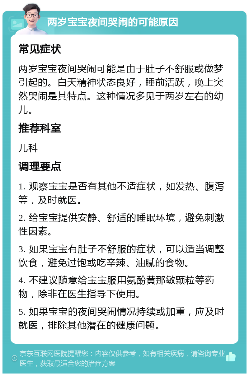 两岁宝宝夜间哭闹的可能原因 常见症状 两岁宝宝夜间哭闹可能是由于肚子不舒服或做梦引起的。白天精神状态良好，睡前活跃，晚上突然哭闹是其特点。这种情况多见于两岁左右的幼儿。 推荐科室 儿科 调理要点 1. 观察宝宝是否有其他不适症状，如发热、腹泻等，及时就医。 2. 给宝宝提供安静、舒适的睡眠环境，避免刺激性因素。 3. 如果宝宝有肚子不舒服的症状，可以适当调整饮食，避免过饱或吃辛辣、油腻的食物。 4. 不建议随意给宝宝服用氨酚黄那敏颗粒等药物，除非在医生指导下使用。 5. 如果宝宝的夜间哭闹情况持续或加重，应及时就医，排除其他潜在的健康问题。