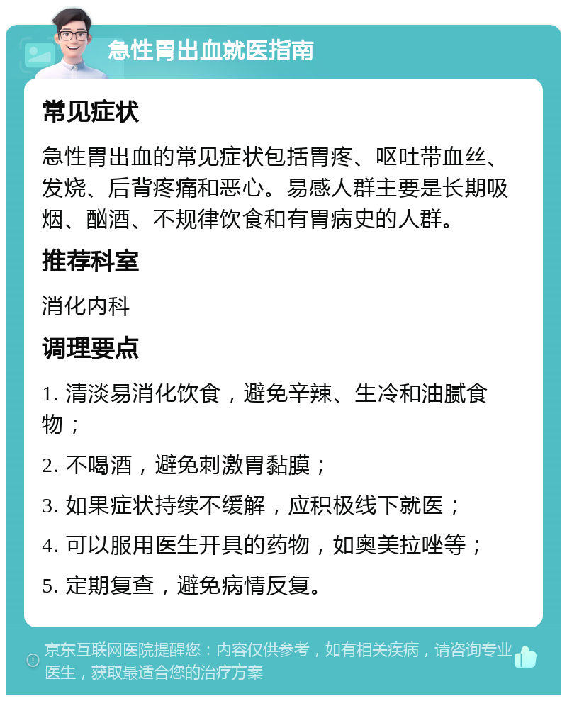 急性胃出血就医指南 常见症状 急性胃出血的常见症状包括胃疼、呕吐带血丝、发烧、后背疼痛和恶心。易感人群主要是长期吸烟、酗酒、不规律饮食和有胃病史的人群。 推荐科室 消化内科 调理要点 1. 清淡易消化饮食，避免辛辣、生冷和油腻食物； 2. 不喝酒，避免刺激胃黏膜； 3. 如果症状持续不缓解，应积极线下就医； 4. 可以服用医生开具的药物，如奥美拉唑等； 5. 定期复查，避免病情反复。