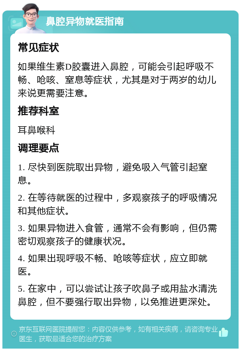 鼻腔异物就医指南 常见症状 如果维生素D胶囊进入鼻腔，可能会引起呼吸不畅、呛咳、窒息等症状，尤其是对于两岁的幼儿来说更需要注意。 推荐科室 耳鼻喉科 调理要点 1. 尽快到医院取出异物，避免吸入气管引起窒息。 2. 在等待就医的过程中，多观察孩子的呼吸情况和其他症状。 3. 如果异物进入食管，通常不会有影响，但仍需密切观察孩子的健康状况。 4. 如果出现呼吸不畅、呛咳等症状，应立即就医。 5. 在家中，可以尝试让孩子吹鼻子或用盐水清洗鼻腔，但不要强行取出异物，以免推进更深处。