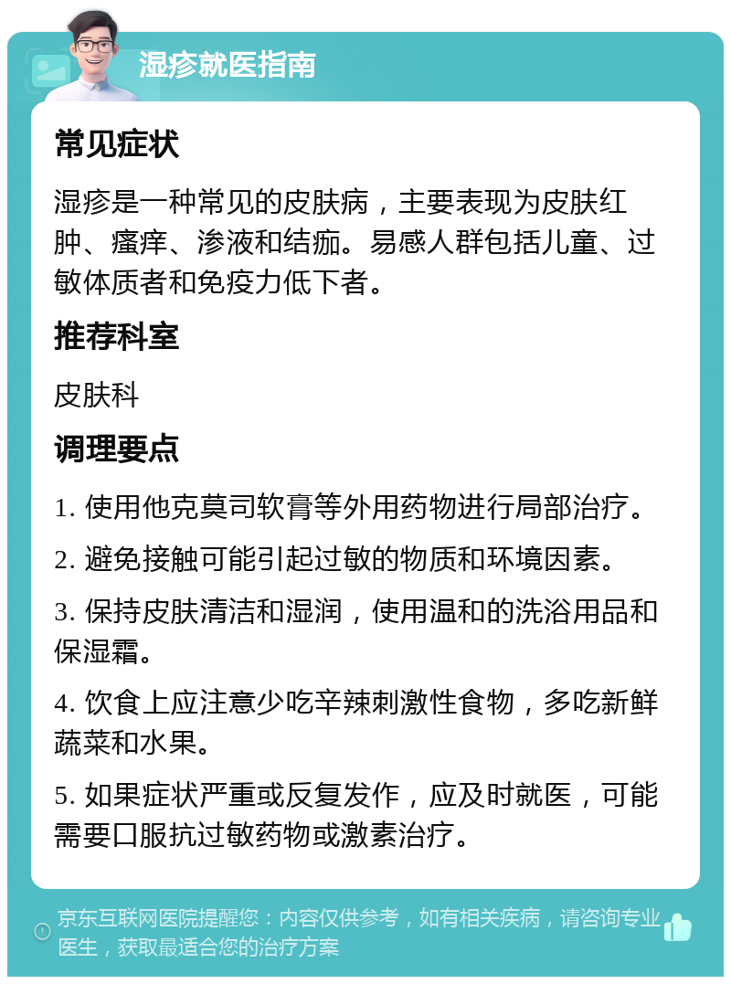 湿疹就医指南 常见症状 湿疹是一种常见的皮肤病，主要表现为皮肤红肿、瘙痒、渗液和结痂。易感人群包括儿童、过敏体质者和免疫力低下者。 推荐科室 皮肤科 调理要点 1. 使用他克莫司软膏等外用药物进行局部治疗。 2. 避免接触可能引起过敏的物质和环境因素。 3. 保持皮肤清洁和湿润，使用温和的洗浴用品和保湿霜。 4. 饮食上应注意少吃辛辣刺激性食物，多吃新鲜蔬菜和水果。 5. 如果症状严重或反复发作，应及时就医，可能需要口服抗过敏药物或激素治疗。