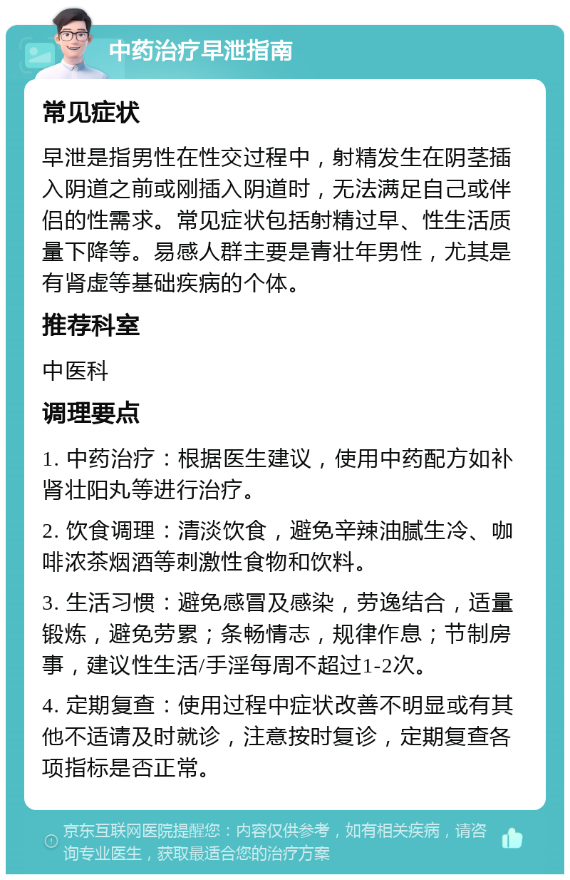 中药治疗早泄指南 常见症状 早泄是指男性在性交过程中，射精发生在阴茎插入阴道之前或刚插入阴道时，无法满足自己或伴侣的性需求。常见症状包括射精过早、性生活质量下降等。易感人群主要是青壮年男性，尤其是有肾虚等基础疾病的个体。 推荐科室 中医科 调理要点 1. 中药治疗：根据医生建议，使用中药配方如补肾壮阳丸等进行治疗。 2. 饮食调理：清淡饮食，避免辛辣油腻生冷、咖啡浓茶烟酒等刺激性食物和饮料。 3. 生活习惯：避免感冒及感染，劳逸结合，适量锻炼，避免劳累；条畅情志，规律作息；节制房事，建议性生活/手淫每周不超过1-2次。 4. 定期复查：使用过程中症状改善不明显或有其他不适请及时就诊，注意按时复诊，定期复查各项指标是否正常。