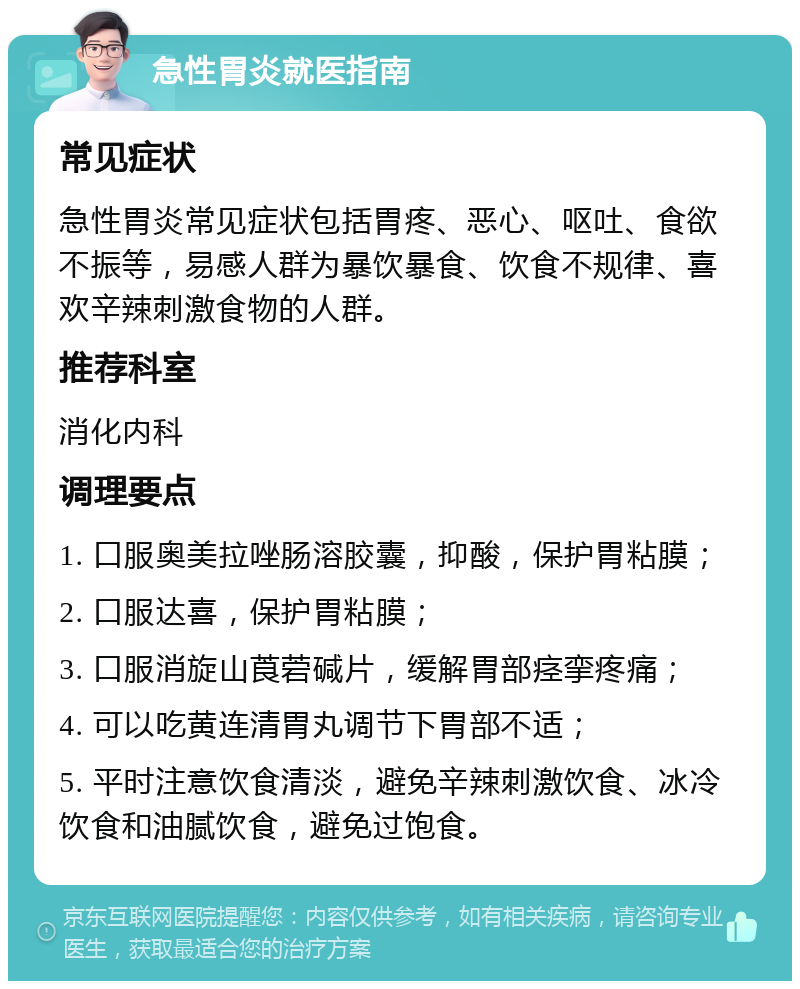 急性胃炎就医指南 常见症状 急性胃炎常见症状包括胃疼、恶心、呕吐、食欲不振等，易感人群为暴饮暴食、饮食不规律、喜欢辛辣刺激食物的人群。 推荐科室 消化内科 调理要点 1. 口服奥美拉唑肠溶胶囊，抑酸，保护胃粘膜； 2. 口服达喜，保护胃粘膜； 3. 口服消旋山莨菪碱片，缓解胃部痉挛疼痛； 4. 可以吃黄连清胃丸调节下胃部不适； 5. 平时注意饮食清淡，避免辛辣刺激饮食、冰冷饮食和油腻饮食，避免过饱食。