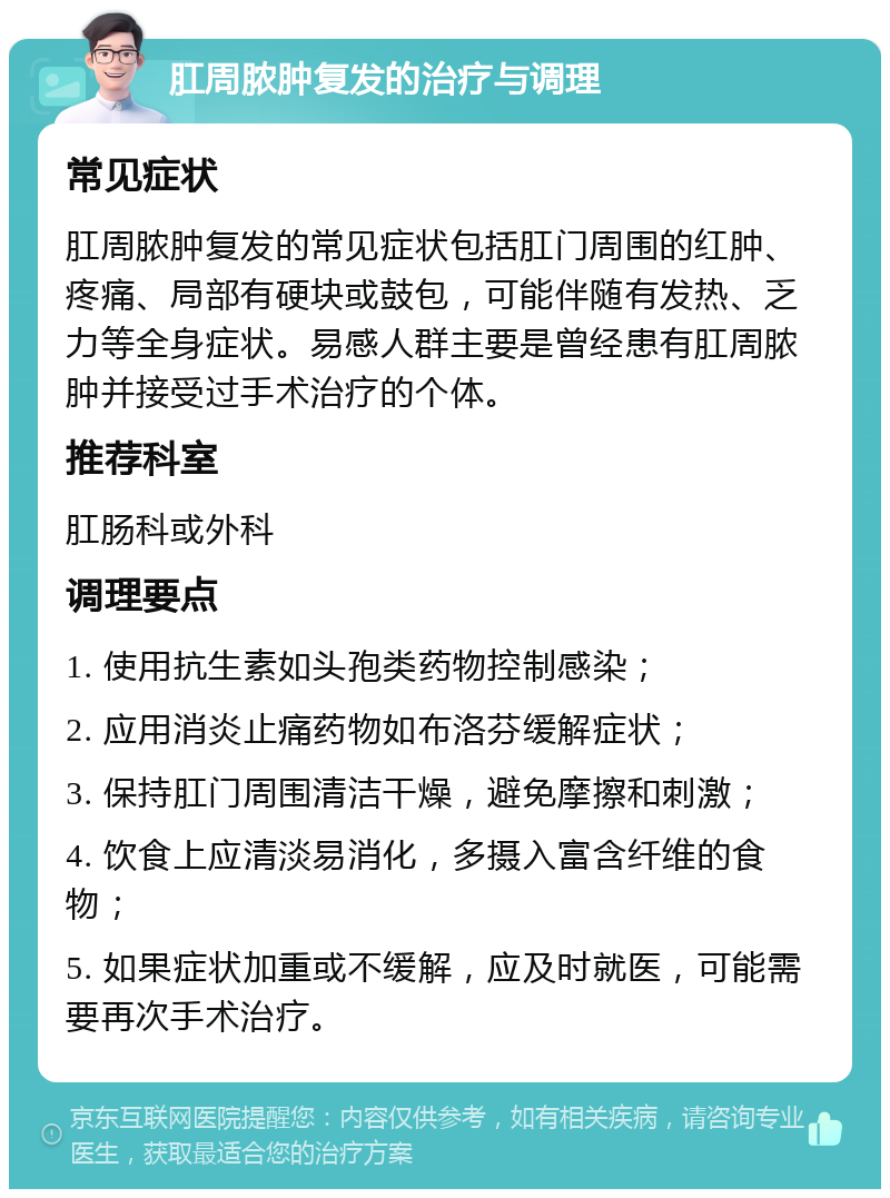 肛周脓肿复发的治疗与调理 常见症状 肛周脓肿复发的常见症状包括肛门周围的红肿、疼痛、局部有硬块或鼓包，可能伴随有发热、乏力等全身症状。易感人群主要是曾经患有肛周脓肿并接受过手术治疗的个体。 推荐科室 肛肠科或外科 调理要点 1. 使用抗生素如头孢类药物控制感染； 2. 应用消炎止痛药物如布洛芬缓解症状； 3. 保持肛门周围清洁干燥，避免摩擦和刺激； 4. 饮食上应清淡易消化，多摄入富含纤维的食物； 5. 如果症状加重或不缓解，应及时就医，可能需要再次手术治疗。