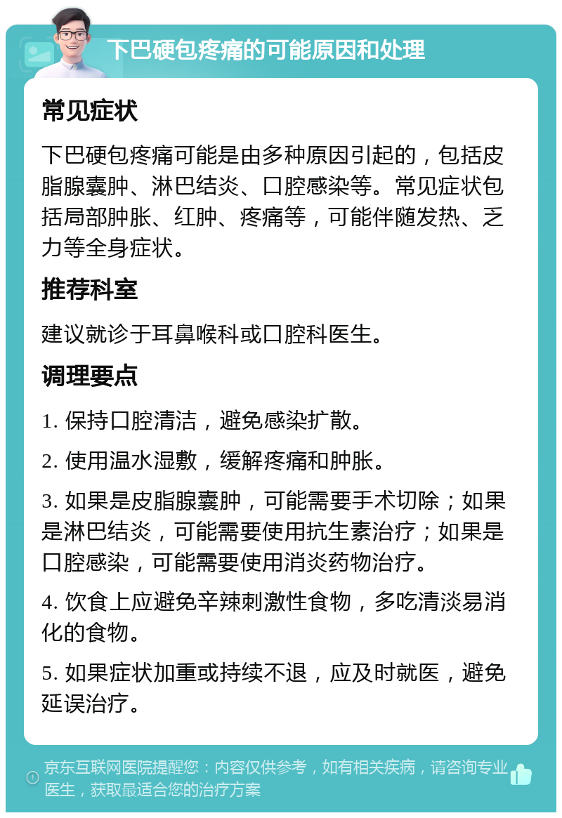 下巴硬包疼痛的可能原因和处理 常见症状 下巴硬包疼痛可能是由多种原因引起的，包括皮脂腺囊肿、淋巴结炎、口腔感染等。常见症状包括局部肿胀、红肿、疼痛等，可能伴随发热、乏力等全身症状。 推荐科室 建议就诊于耳鼻喉科或口腔科医生。 调理要点 1. 保持口腔清洁，避免感染扩散。 2. 使用温水湿敷，缓解疼痛和肿胀。 3. 如果是皮脂腺囊肿，可能需要手术切除；如果是淋巴结炎，可能需要使用抗生素治疗；如果是口腔感染，可能需要使用消炎药物治疗。 4. 饮食上应避免辛辣刺激性食物，多吃清淡易消化的食物。 5. 如果症状加重或持续不退，应及时就医，避免延误治疗。