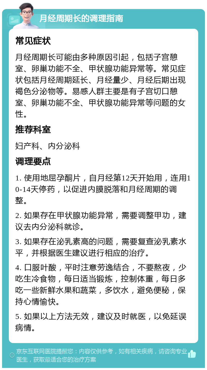 月经周期长的调理指南 常见症状 月经周期长可能由多种原因引起，包括子宫憩室、卵巢功能不全、甲状腺功能异常等。常见症状包括月经周期延长、月经量少、月经后期出现褐色分泌物等。易感人群主要是有子宫切口憩室、卵巢功能不全、甲状腺功能异常等问题的女性。 推荐科室 妇产科、内分泌科 调理要点 1. 使用地屈孕酮片，自月经第12天开始用，连用10-14天停药，以促进内膜脱落和月经周期的调整。 2. 如果存在甲状腺功能异常，需要调整甲功，建议去内分泌科就诊。 3. 如果存在泌乳素高的问题，需要复查泌乳素水平，并根据医生建议进行相应的治疗。 4. 口服叶酸，平时注意劳逸结合，不要熬夜，少吃生冷食物，每日适当锻炼，控制体重，每日多吃一些新鲜水果和蔬菜，多饮水，避免便秘，保持心情愉快。 5. 如果以上方法无效，建议及时就医，以免延误病情。