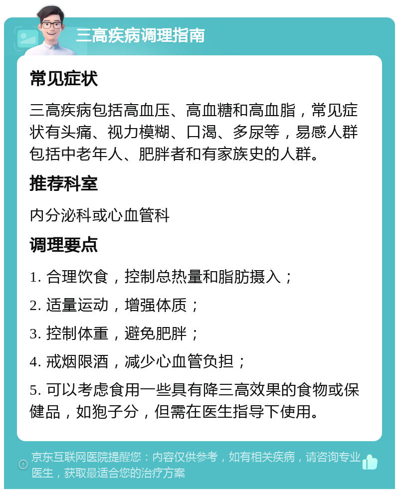 三高疾病调理指南 常见症状 三高疾病包括高血压、高血糖和高血脂，常见症状有头痛、视力模糊、口渴、多尿等，易感人群包括中老年人、肥胖者和有家族史的人群。 推荐科室 内分泌科或心血管科 调理要点 1. 合理饮食，控制总热量和脂肪摄入； 2. 适量运动，增强体质； 3. 控制体重，避免肥胖； 4. 戒烟限酒，减少心血管负担； 5. 可以考虑食用一些具有降三高效果的食物或保健品，如狍子分，但需在医生指导下使用。