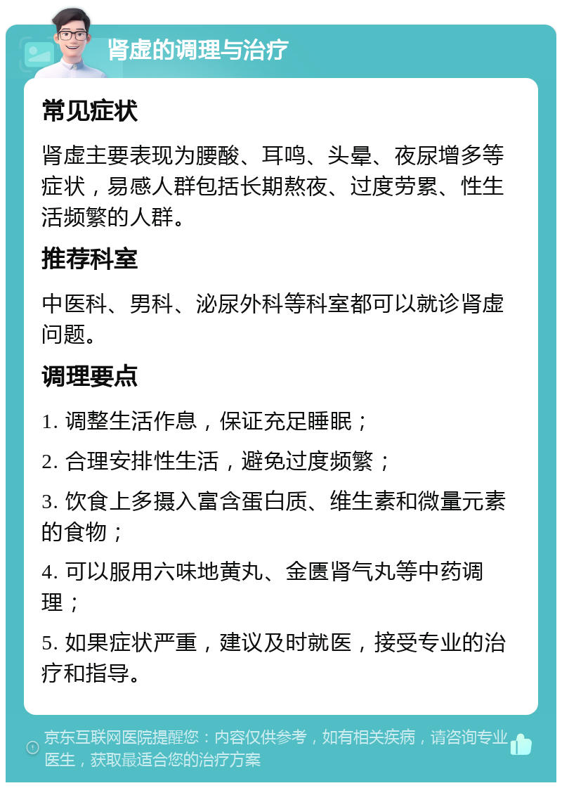 肾虚的调理与治疗 常见症状 肾虚主要表现为腰酸、耳鸣、头晕、夜尿增多等症状，易感人群包括长期熬夜、过度劳累、性生活频繁的人群。 推荐科室 中医科、男科、泌尿外科等科室都可以就诊肾虚问题。 调理要点 1. 调整生活作息，保证充足睡眠； 2. 合理安排性生活，避免过度频繁； 3. 饮食上多摄入富含蛋白质、维生素和微量元素的食物； 4. 可以服用六味地黄丸、金匮肾气丸等中药调理； 5. 如果症状严重，建议及时就医，接受专业的治疗和指导。