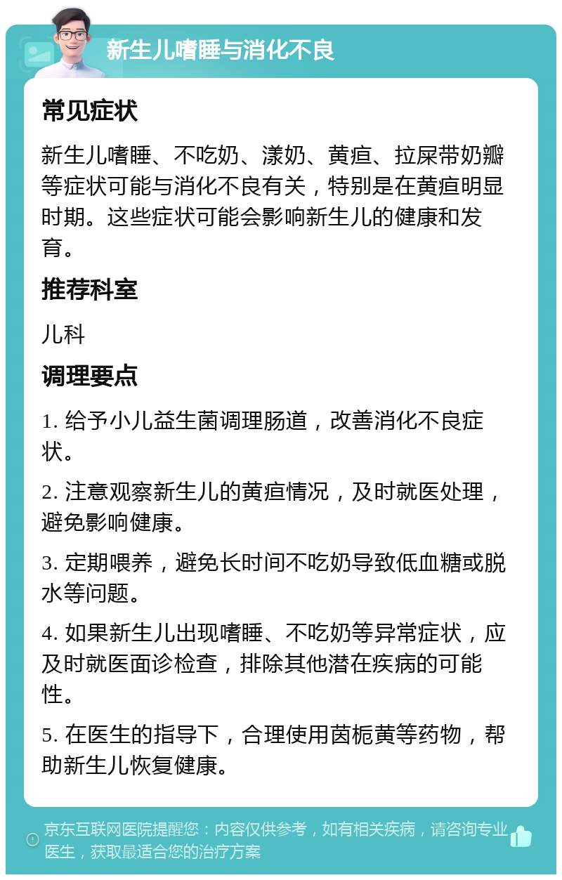 新生儿嗜睡与消化不良 常见症状 新生儿嗜睡、不吃奶、漾奶、黄疸、拉屎带奶瓣等症状可能与消化不良有关，特别是在黄疸明显时期。这些症状可能会影响新生儿的健康和发育。 推荐科室 儿科 调理要点 1. 给予小儿益生菌调理肠道，改善消化不良症状。 2. 注意观察新生儿的黄疸情况，及时就医处理，避免影响健康。 3. 定期喂养，避免长时间不吃奶导致低血糖或脱水等问题。 4. 如果新生儿出现嗜睡、不吃奶等异常症状，应及时就医面诊检查，排除其他潜在疾病的可能性。 5. 在医生的指导下，合理使用茵栀黄等药物，帮助新生儿恢复健康。