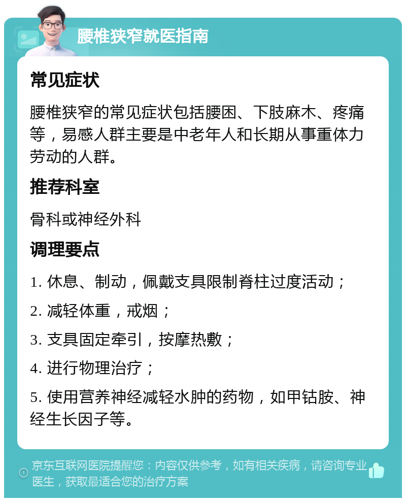 腰椎狭窄就医指南 常见症状 腰椎狭窄的常见症状包括腰困、下肢麻木、疼痛等，易感人群主要是中老年人和长期从事重体力劳动的人群。 推荐科室 骨科或神经外科 调理要点 1. 休息、制动，佩戴支具限制脊柱过度活动； 2. 减轻体重，戒烟； 3. 支具固定牵引，按摩热敷； 4. 进行物理治疗； 5. 使用营养神经减轻水肿的药物，如甲钴胺、神经生长因子等。